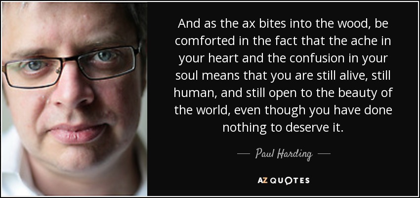 And as the ax bites into the wood, be comforted in the fact that the ache in your heart and the confusion in your soul means that you are still alive, still human, and still open to the beauty of the world, even though you have done nothing to deserve it. - Paul Harding