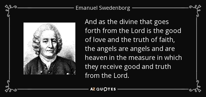 And as the divine that goes forth from the Lord is the good of love and the truth of faith, the angels are angels and are heaven in the measure in which they receive good and truth from the Lord. - Emanuel Swedenborg
