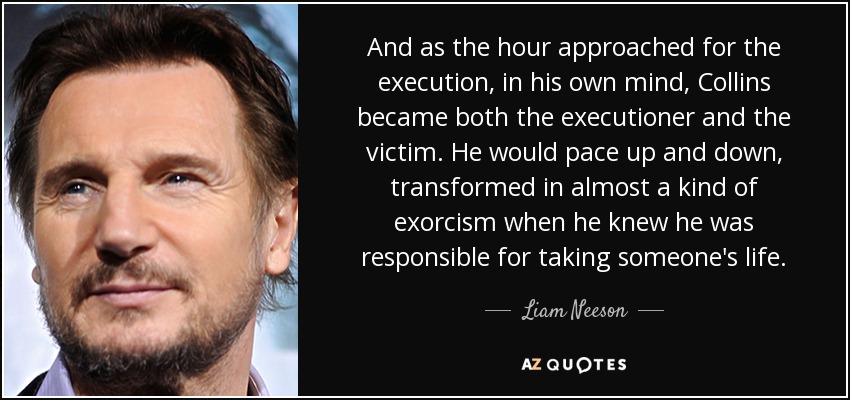 And as the hour approached for the execution, in his own mind, Collins became both the executioner and the victim. He would pace up and down, transformed in almost a kind of exorcism when he knew he was responsible for taking someone's life. - Liam Neeson