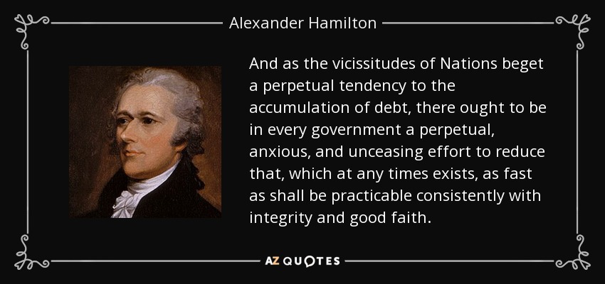 And as the vicissitudes of Nations beget a perpetual tendency to the accumulation of debt, there ought to be in every government a perpetual, anxious, and unceasing effort to reduce that, which at any times exists, as fast as shall be practicable consistently with integrity and good faith. - Alexander Hamilton