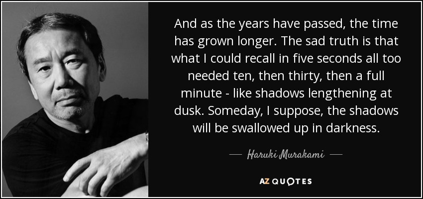 And as the years have passed, the time has grown longer. The sad truth is that what I could recall in five seconds all too needed ten, then thirty, then a full minute - like shadows lengthening at dusk. Someday, I suppose, the shadows will be swallowed up in darkness. - Haruki Murakami