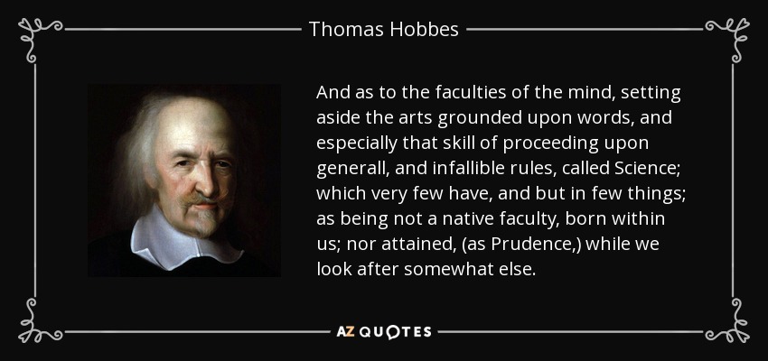 And as to the faculties of the mind, setting aside the arts grounded upon words, and especially that skill of proceeding upon generall, and infallible rules, called Science; which very few have, and but in few things; as being not a native faculty, born within us; nor attained, (as Prudence,) while we look after somewhat else. - Thomas Hobbes