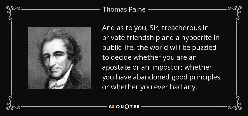 And as to you, Sir, treacherous in private friendship and a hypocrite in public life, the world will be puzzled to decide whether you are an apostate or an impostor; whether you have abandoned good principles, or whether you ever had any. - Thomas Paine