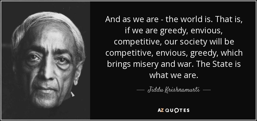 And as we are - the world is. That is, if we are greedy, envious, competitive, our society will be competitive, envious, greedy, which brings misery and war. The State is what we are. - Jiddu Krishnamurti