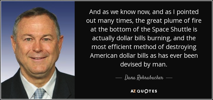 And as we know now, and as I pointed out many times, the great plume of fire at the bottom of the Space Shuttle is actually dollar bills burning, and the most efficient method of destroying American dollar bills as has ever been devised by man. - Dana Rohrabacher