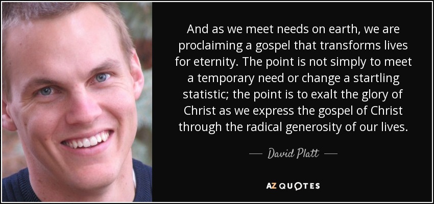 And as we meet needs on earth, we are proclaiming a gospel that transforms lives for eternity. The point is not simply to meet a temporary need or change a startling statistic; the point is to exalt the glory of Christ as we express the gospel of Christ through the radical generosity of our lives. - David Platt