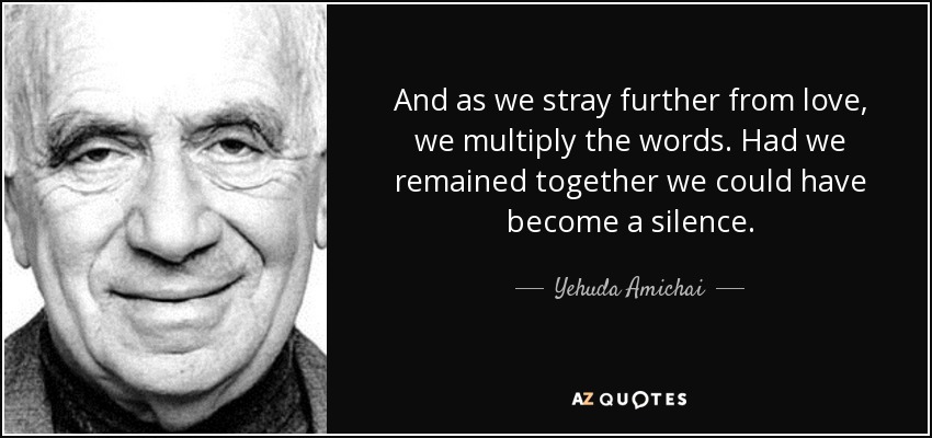 And as we stray further from love, we multiply the words. Had we remained together we could have become a silence. - Yehuda Amichai