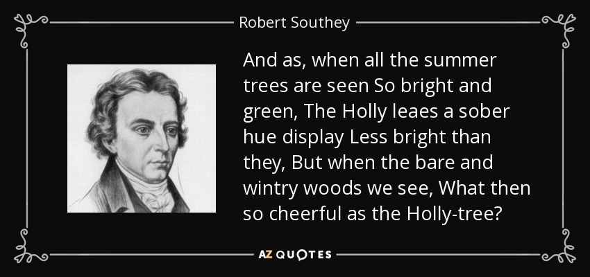And as, when all the summer trees are seen So bright and green, The Holly leaes a sober hue display Less bright than they, But when the bare and wintry woods we see, What then so cheerful as the Holly-tree? - Robert Southey