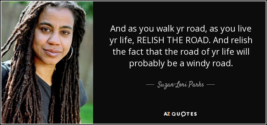 And as you walk yr road, as you live yr life, RELISH THE ROAD. And relish the fact that the road of yr life will probably be a windy road. - Suzan-Lori Parks
