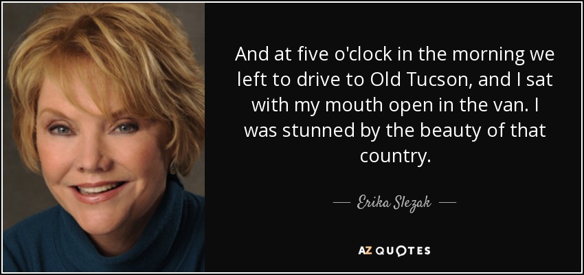 And at five o'clock in the morning we left to drive to Old Tucson, and I sat with my mouth open in the van. I was stunned by the beauty of that country. - Erika Slezak