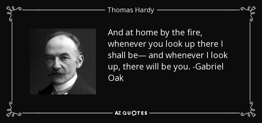And at home by the fire, whenever you look up there I shall be— and whenever I look up, there will be you. -Gabriel Oak - Thomas Hardy