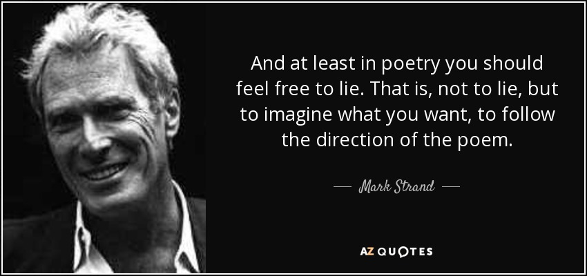 And at least in poetry you should feel free to lie. That is, not to lie, but to imagine what you want, to follow the direction of the poem. - Mark Strand