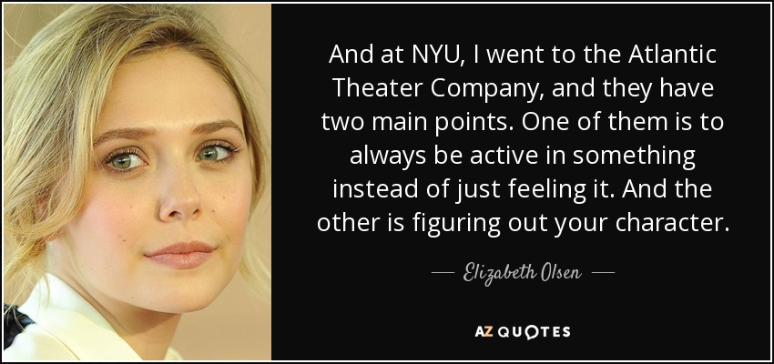 And at NYU, I went to the Atlantic Theater Company, and they have two main points. One of them is to always be active in something instead of just feeling it. And the other is figuring out your character. - Elizabeth Olsen