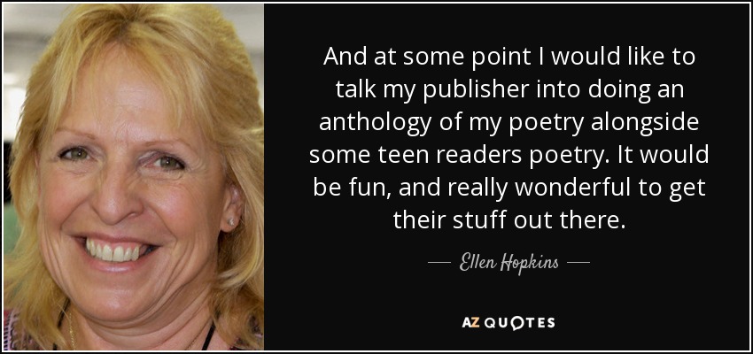 And at some point I would like to talk my publisher into doing an anthology of my poetry alongside some teen readers poetry. It would be fun, and really wonderful to get their stuff out there. - Ellen Hopkins