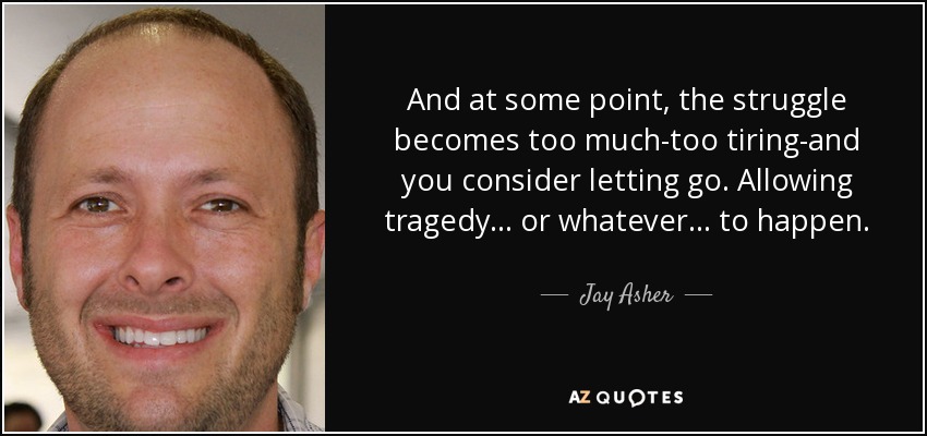 And at some point, the struggle becomes too much-too tiring-and you consider letting go. Allowing tragedy... or whatever... to happen. - Jay Asher