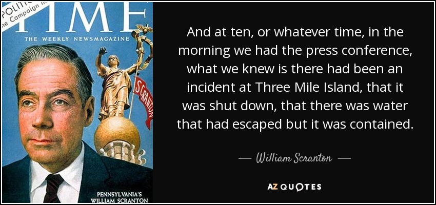 And at ten, or whatever time, in the morning we had the press conference, what we knew is there had been an incident at Three Mile Island, that it was shut down, that there was water that had escaped but it was contained. - William Scranton