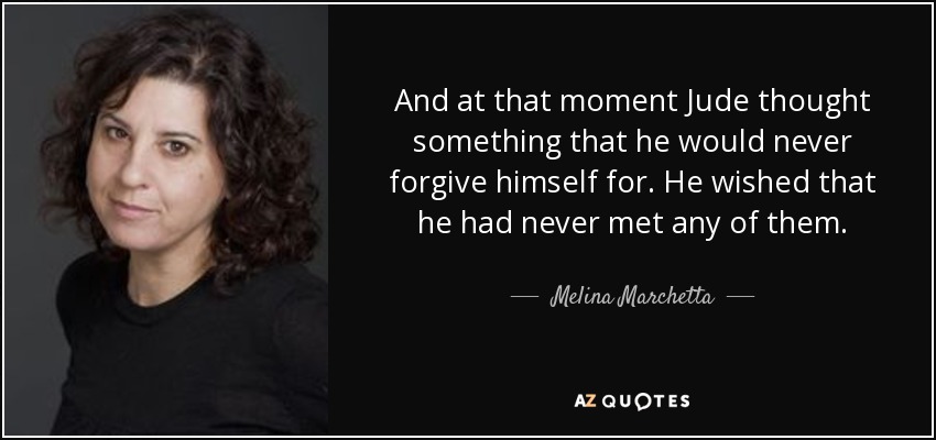 And at that moment Jude thought something that he would never forgive himself for. He wished that he had never met any of them. - Melina Marchetta