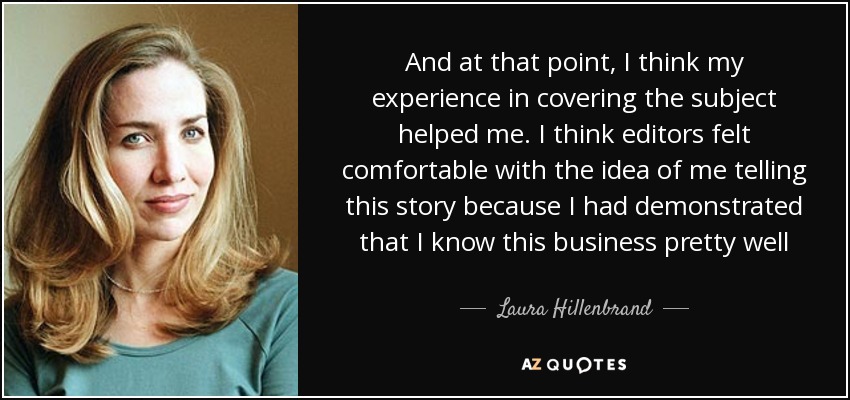 And at that point, I think my experience in covering the subject helped me. I think editors felt comfortable with the idea of me telling this story because I had demonstrated that I know this business pretty well - Laura Hillenbrand