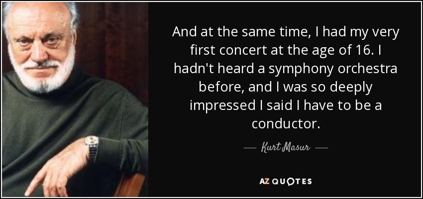 And at the same time, I had my very first concert at the age of 16. I hadn't heard a symphony orchestra before, and I was so deeply impressed I said I have to be a conductor. - Kurt Masur