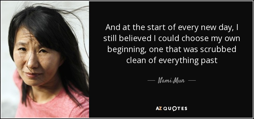 And at the start of every new day, I still believed I could choose my own beginning, one that was scrubbed clean of everything past - Nami Mun