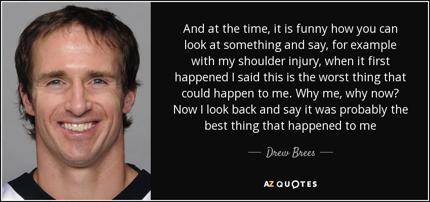 And at the time, it is funny how you can look at something and say, for example with my shoulder injury, when it first happened I said this is the worst thing that could happen to me. Why me, why now? Now I look back and say it was probably the best thing that happened to me - Drew Brees