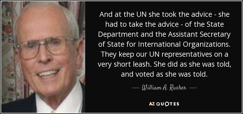 And at the UN she took the advice - she had to take the advice - of the State Department and the Assistant Secretary of State for International Organizations. They keep our UN representatives on a very short leash. She did as she was told, and voted as she was told. - William A. Rusher