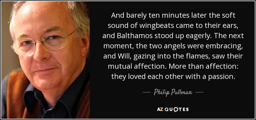 And barely ten minutes later the soft sound of wingbeats came to their ears, and Balthamos stood up eagerly. The next moment, the two angels were embracing, and Will, gazing into the flames, saw their mutual affection. More than affection: they loved each other with a passion. - Philip Pullman