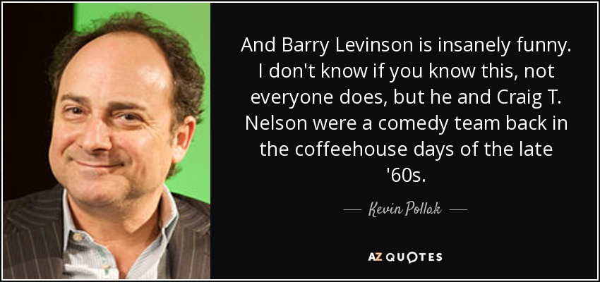 And Barry Levinson is insanely funny. I don't know if you know this, not everyone does, but he and Craig T. Nelson were a comedy team back in the coffeehouse days of the late '60s. - Kevin Pollak