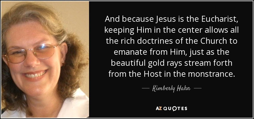 And because Jesus is the Eucharist, keeping Him in the center allows all the rich doctrines of the Church to emanate from Him, just as the beautiful gold rays stream forth from the Host in the monstrance. - Kimberly Hahn