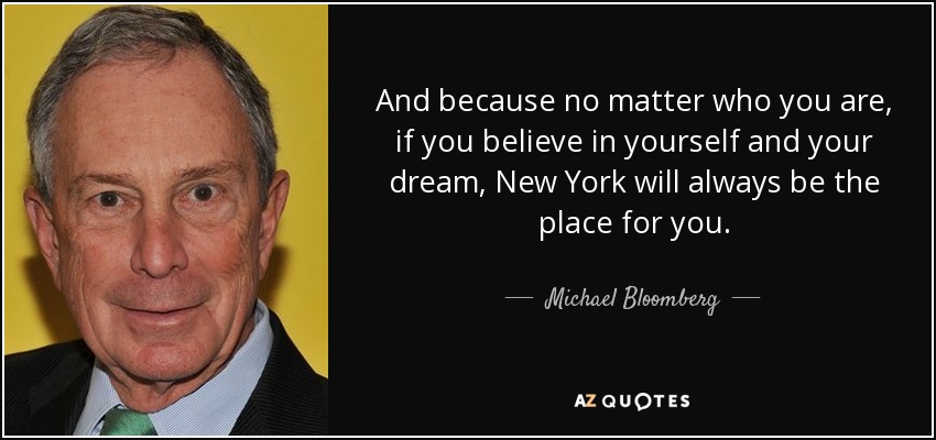 And because no matter who you are, if you believe in yourself and your dream, New York will always be the place for you. - Michael Bloomberg