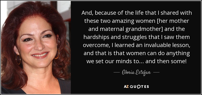 And, because of the life that I shared with these two amazing women [her mother and maternal grandmother] and the hardships and struggles that I saw them overcome, I learned an invaluable lesson, and that is that women can do anything we set our minds to... and then some! - Gloria Estefan