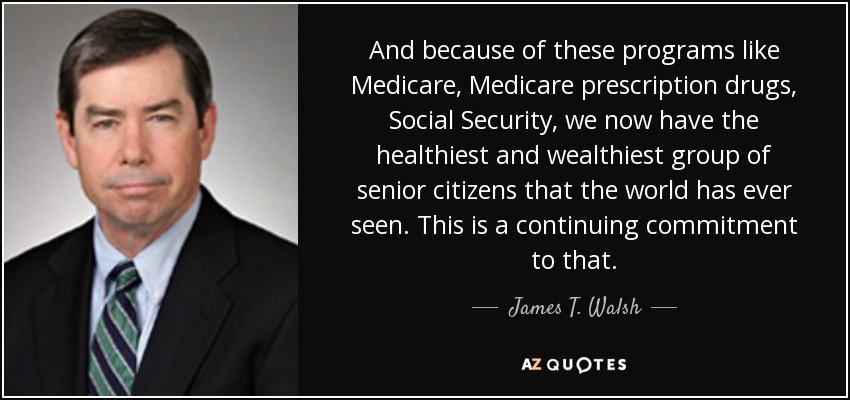 And because of these programs like Medicare, Medicare prescription drugs, Social Security, we now have the healthiest and wealthiest group of senior citizens that the world has ever seen. This is a continuing commitment to that. - James T. Walsh