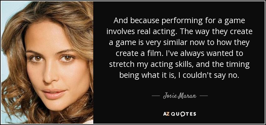 And because performing for a game involves real acting. The way they create a game is very similar now to how they create a film. I've always wanted to stretch my acting skills, and the timing being what it is, I couldn't say no. - Josie Maran