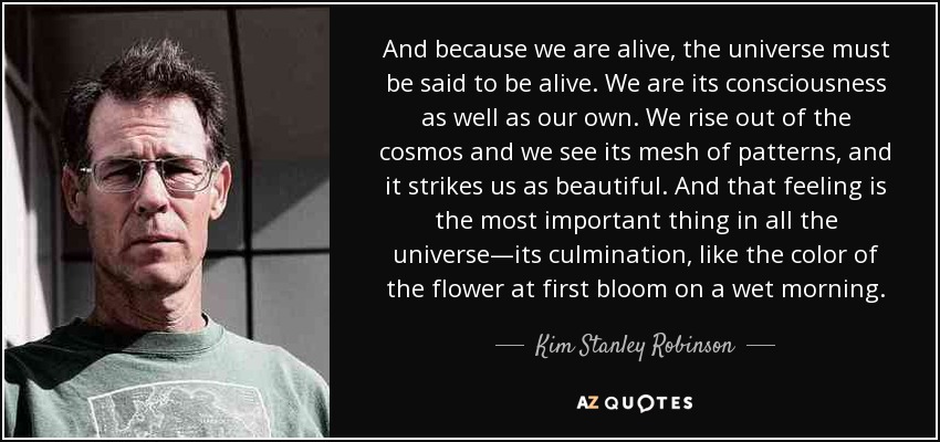 And because we are alive, the universe must be said to be alive. We are its consciousness as well as our own. We rise out of the cosmos and we see its mesh of patterns, and it strikes us as beautiful. And that feeling is the most important thing in all the universe—its culmination, like the color of the flower at first bloom on a wet morning. - Kim Stanley Robinson