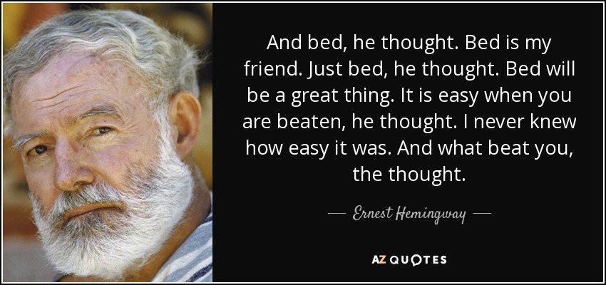 And bed, he thought. Bed is my friend. Just bed, he thought. Bed will be a great thing. It is easy when you are beaten, he thought. I never knew how easy it was. And what beat you, the thought. - Ernest Hemingway