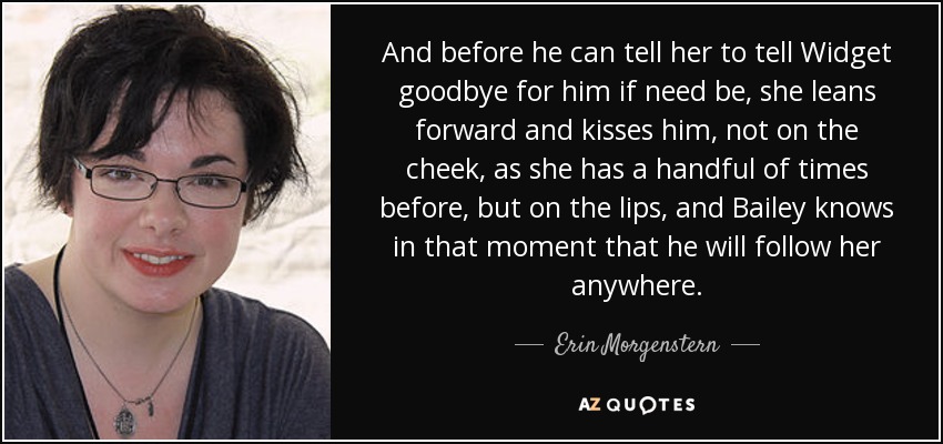 And before he can tell her to tell Widget goodbye for him if need be, she leans forward and kisses him, not on the cheek, as she has a handful of times before, but on the lips, and Bailey knows in that moment that he will follow her anywhere. - Erin Morgenstern
