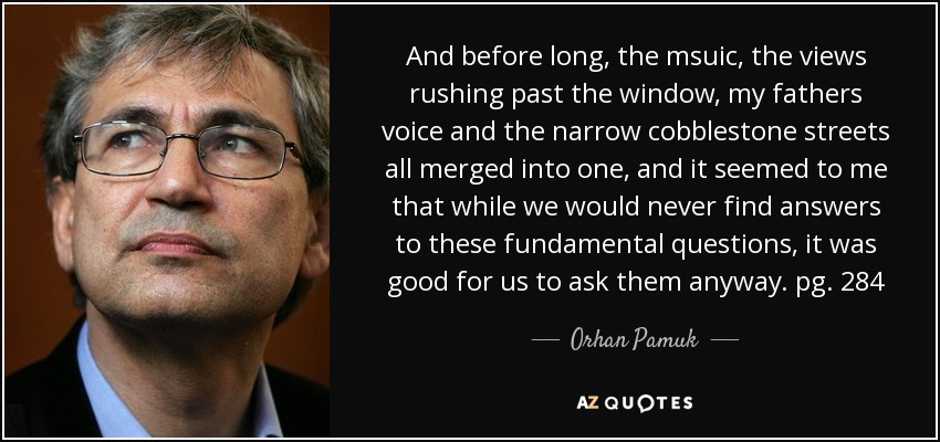 And before long , the msuic , the views rushing past the window , my fathers voice and the narrow cobblestone streets all merged into one , and it seemed to me that while we would never find answers to these fundamental questions , it was good for us to ask them anyway . pg. 284 - Orhan Pamuk