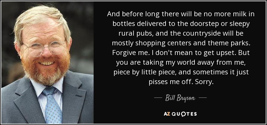 And before long there will be no more milk in bottles delivered to the doorstep or sleepy rural pubs, and the countryside will be mostly shopping centers and theme parks. Forgive me. I don't mean to get upset. But you are taking my world away from me, piece by little piece, and sometimes it just pisses me off. Sorry. - Bill Bryson