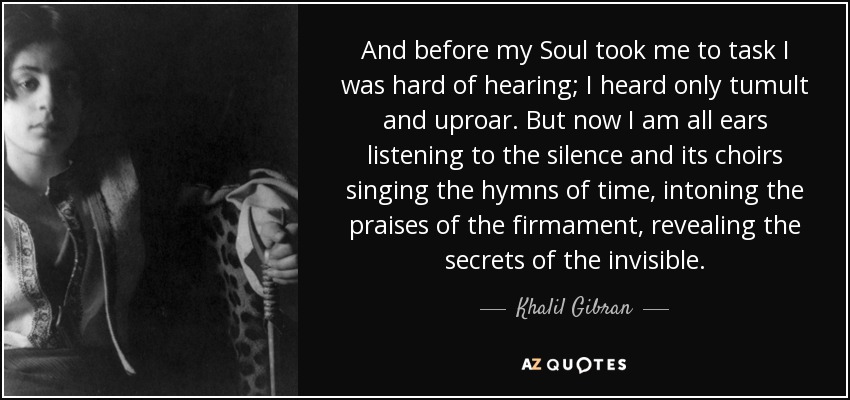 And before my Soul took me to task I was hard of hearing; I heard only tumult and uproar. But now I am all ears listening to the silence and its choirs singing the hymns of time, intoning the praises of the firmament, revealing the secrets of the invisible. - Khalil Gibran