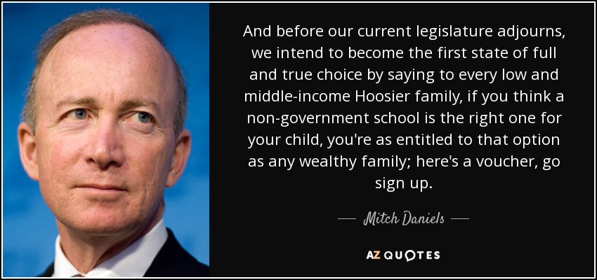 And before our current legislature adjourns, we intend to become the first state of full and true choice by saying to every low and middle-income Hoosier family, if you think a non-government school is the right one for your child, you're as entitled to that option as any wealthy family; here's a voucher, go sign up. - Mitch Daniels