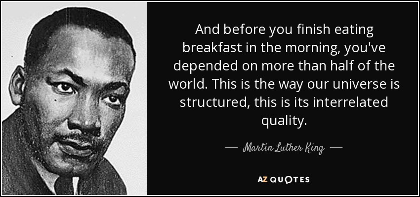 And before you finish eating breakfast in the morning, you've depended on more than half of the world. This is the way our universe is structured, this is its interrelated quality. - Martin Luther King, Jr.