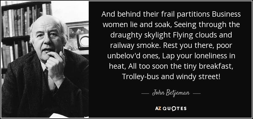 And behind their frail partitions Business women lie and soak, Seeing through the draughty skylight Flying clouds and railway smoke. Rest you there, poor unbelov'd ones, Lap your loneliness in heat, All too soon the tiny breakfast, Trolley-bus and windy street! - John Betjeman
