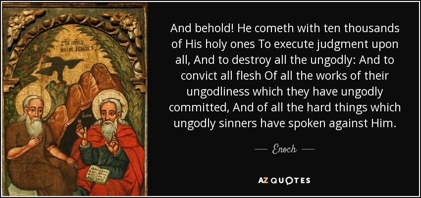 And behold! He cometh with ten thousands of His holy ones To execute judgment upon all, And to destroy all the ungodly: And to convict all flesh Of all the works of their ungodliness which they have ungodly committed, And of all the hard things which ungodly sinners have spoken against Him. - Enoch