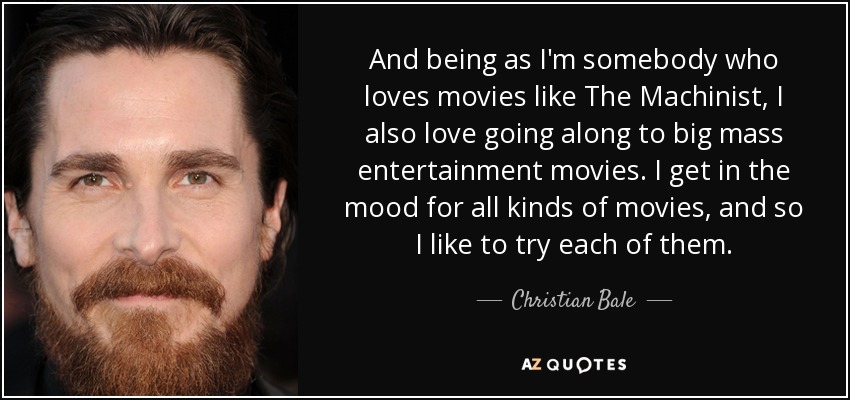 And being as I'm somebody who loves movies like The Machinist, I also love going along to big mass entertainment movies. I get in the mood for all kinds of movies, and so I like to try each of them. - Christian Bale