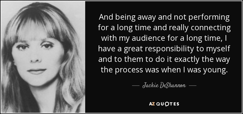 And being away and not performing for a long time and really connecting with my audience for a long time, I have a great responsibility to myself and to them to do it exactly the way the process was when I was young. - Jackie DeShannon