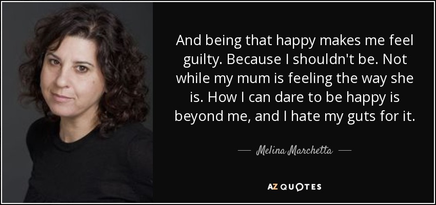 And being that happy makes me feel guilty. Because I shouldn't be. Not while my mum is feeling the way she is. How I can dare to be happy is beyond me, and I hate my guts for it. - Melina Marchetta