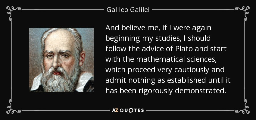 And believe me, if I were again beginning my studies, I should follow the advice of Plato and start with the mathematical sciences, which proceed very cautiously and admit nothing as established until it has been rigorously demonstrated. - Galileo Galilei