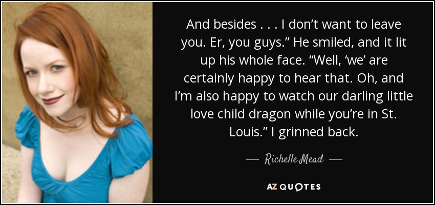 And besides . . . I don’t want to leave you. Er, you guys.” He smiled, and it lit up his whole face. “Well, ‘we’ are certainly happy to hear that. Oh, and I’m also happy to watch our darling little love child dragon while you’re in St. Louis.” I grinned back. - Richelle Mead