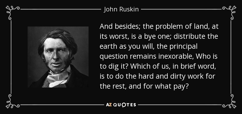 And besides; the problem of land, at its worst, is a bye one; distribute the earth as you will, the principal question remains inexorable, Who is to dig it? Which of us, in brief word, is to do the hard and dirty work for the rest, and for what pay? - John Ruskin