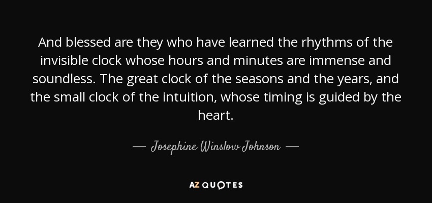 And blessed are they who have learned the rhythms of the invisible clock whose hours and minutes are immense and soundless. The great clock of the seasons and the years, and the small clock of the intuition, whose timing is guided by the heart. - Josephine Winslow Johnson